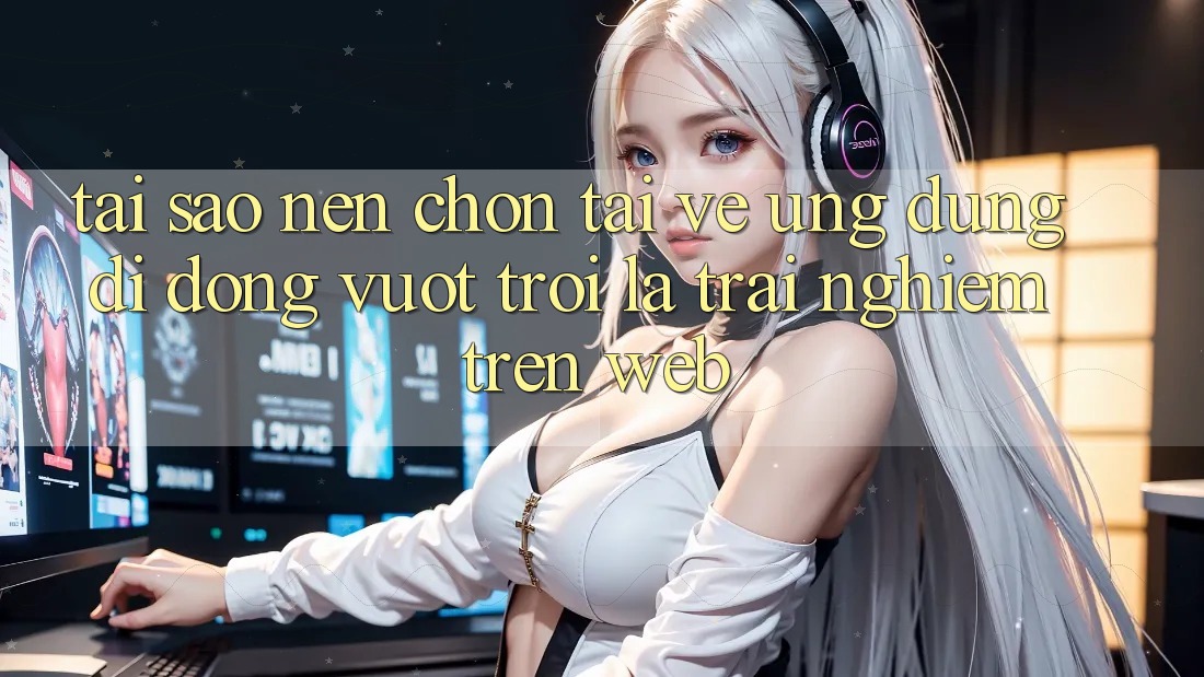 Tại Sao Nên Chọn Tải về Ứng Dụng Di Động Vượt trội Là Trải Nghiệm Trên Web?