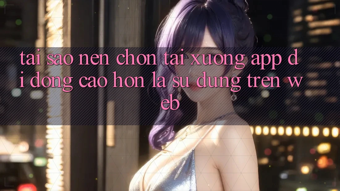 Tại Sao Nên Chọn Tải xuống App Di Động Cao hơn Là Sử dụng Trên Web?