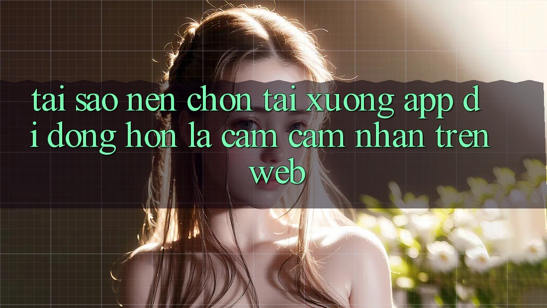 Tại Sao Nên Chọn Tải xuống App Di Động Hơn Là Cảm cảm nhận Trên Web?