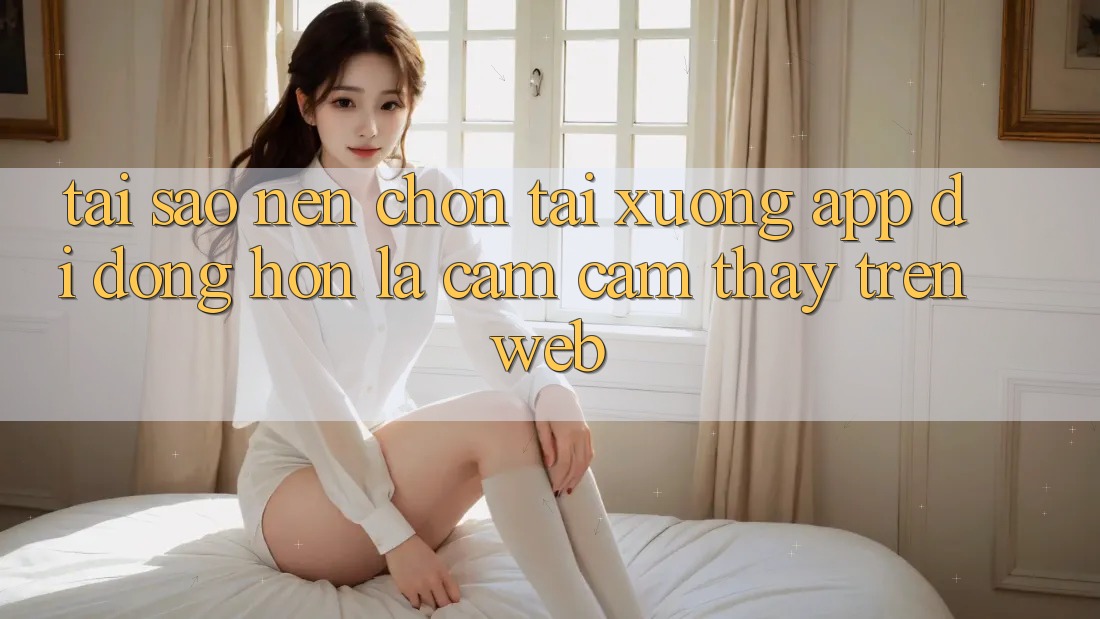 Tại Sao Nên Chọn Tải xuống App Di Động Hơn Là Cảm cảm thấy Trên Web?