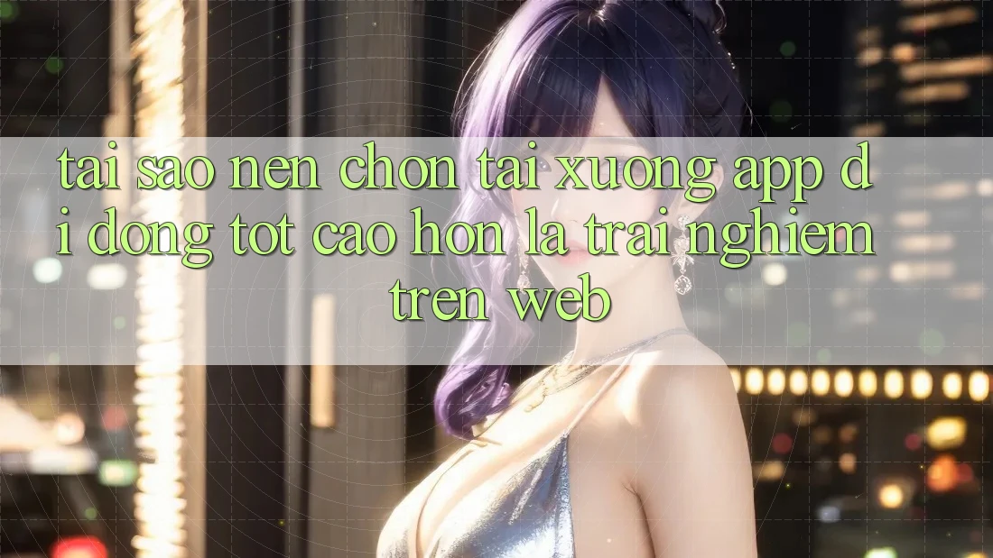 Tại Sao Nên Chọn Tải xuống App Di Động Tốt cao hơn Là Trải Nghiệm Trên Web?