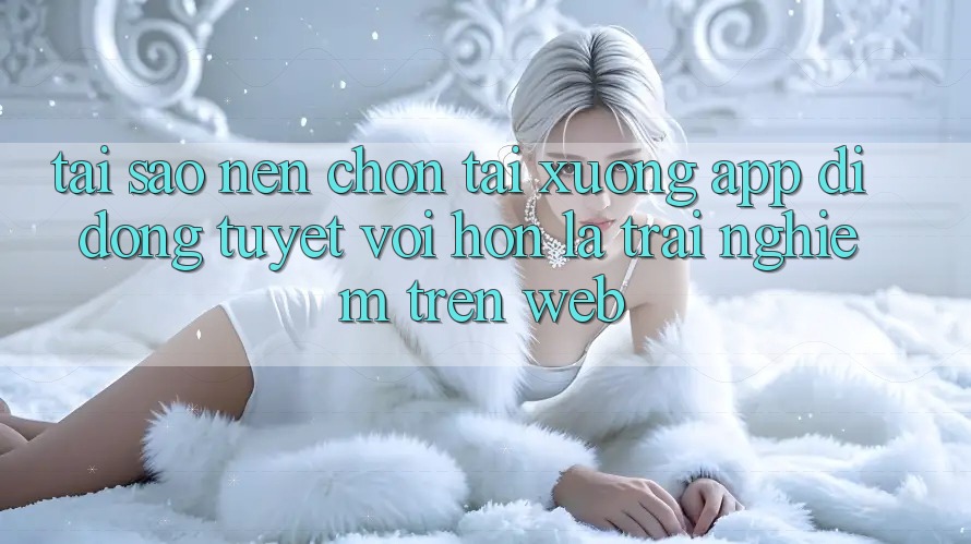 Tại Sao Nên Chọn Tải xuống App Di Động Tuyệt vời hơn Là Trải Nghiệm Trên Web?