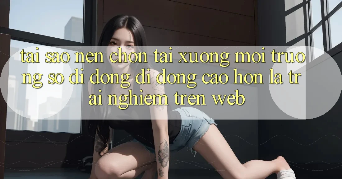 Tại Sao Nên Chọn Tải xuống Môi trường số di động Di Động Cao hơn Là Trải nghiệm Trên Web?