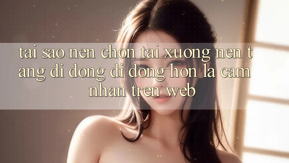 Tại Sao Nên Chọn Tải xuống Nền tảng di động Di Động Hơn Là Cảm nhận Trên Web?