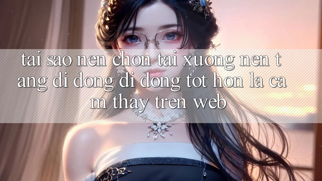 Tại Sao Nên Chọn Tải xuống Nền tảng di động Di Động Tốt hơn Là Cảm thấy Trên Web?