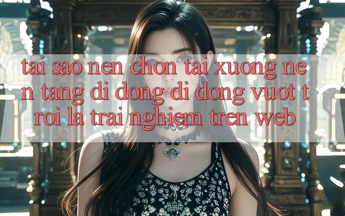 Tại Sao Nên Chọn Tải xuống Nền tảng di động Di Động Vượt trội Là Trải Nghiệm Trên Web?