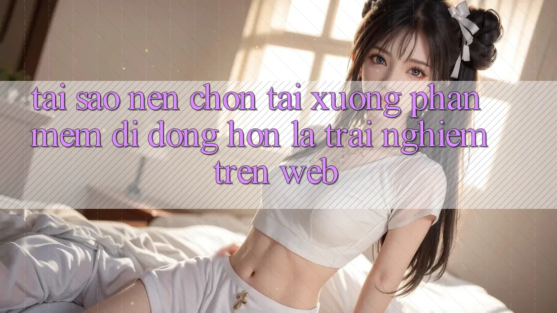 Tại Sao Nên Chọn Tải xuống Phần mềm Di Động Hơn Là Trải Nghiệm Trên Web?