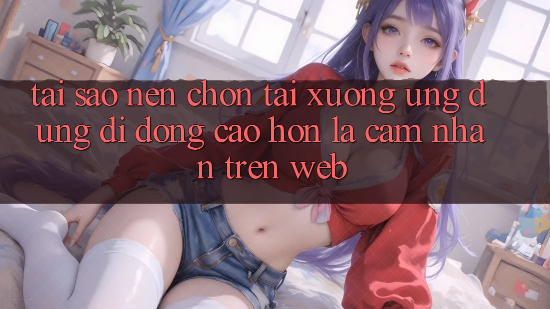 Tại Sao Nên Chọn Tải xuống Ứng Dụng Di Động Cao hơn Là Cảm nhận Trên Web?