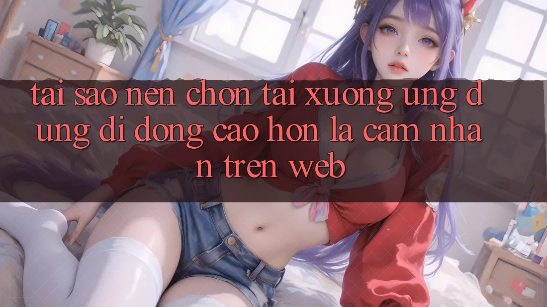 Tại Sao Nên Chọn Tải xuống Ứng Dụng Di Động Cao hơn Là Cảm nhận Trên Web?