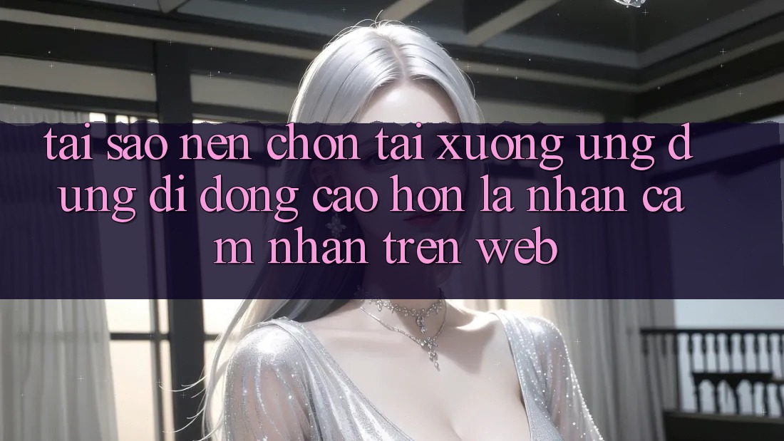 Tại Sao Nên Chọn Tải xuống Ứng Dụng Di Động Cao hơn Là Nhận cảm nhận Trên Web?