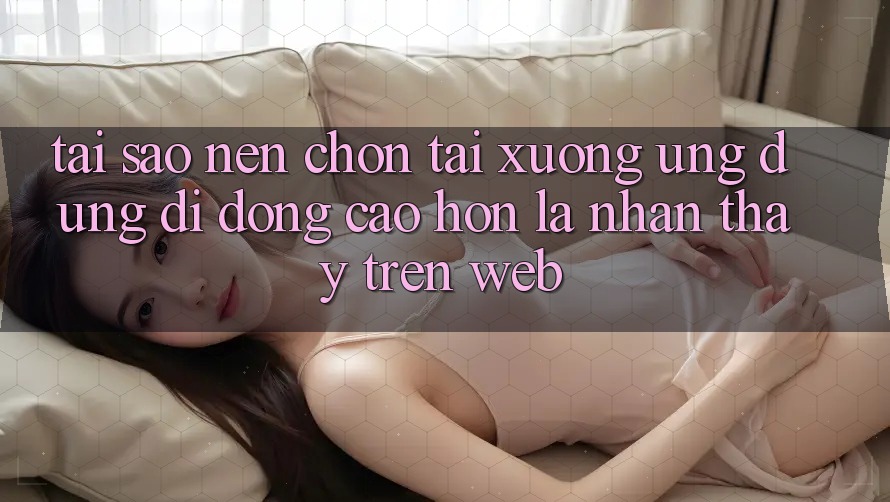 Tại Sao Nên Chọn Tải xuống Ứng Dụng Di Động Cao hơn Là Nhận thấy Trên Web?