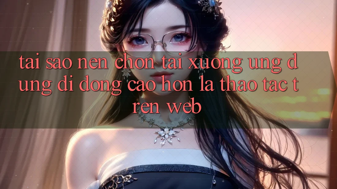 Tại Sao Nên Chọn Tải xuống Ứng Dụng Di Động Cao hơn Là Thao tác Trên Web?