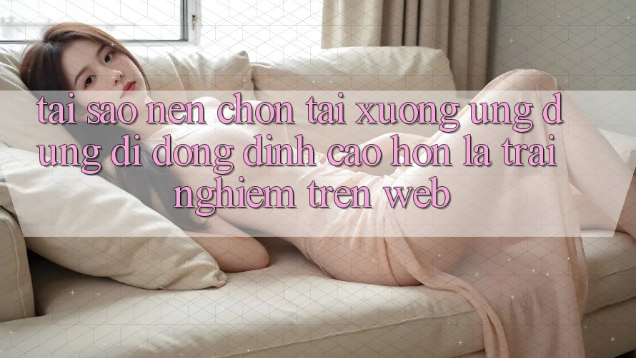 Tại Sao Nên Chọn Tải xuống Ứng Dụng Di Động Đỉnh cao hơn Là Trải Nghiệm Trên Web?