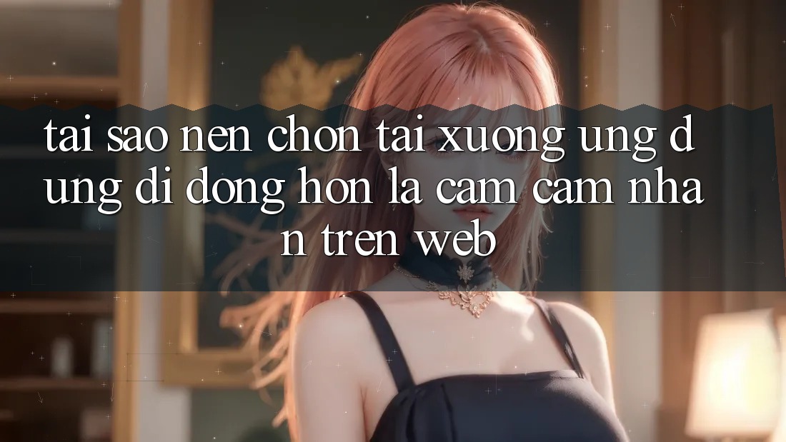 Tại Sao Nên Chọn Tải xuống Ứng Dụng Di Động Hơn Là Cảm cảm nhận Trên Web?