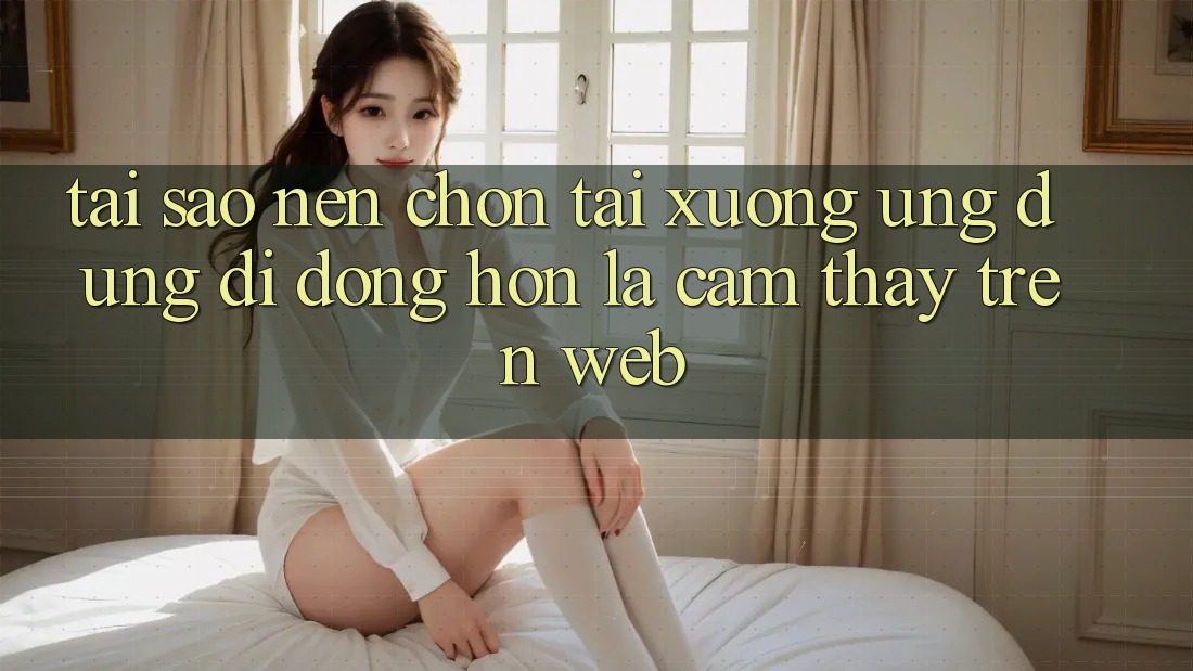 Tại Sao Nên Chọn Tải xuống Ứng Dụng Di Động Hơn Là Cảm thấy Trên Web?