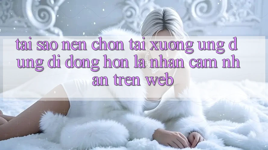 Tại Sao Nên Chọn Tải xuống Ứng Dụng Di Động Hơn Là Nhận cảm nhận Trên Web? Tại Sao Nên Chọn Tải xuống Ứng Dụng Di Động Hơn Là Nhận cảm nhận Trên Web?