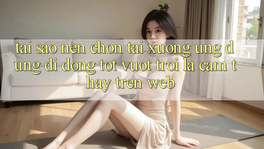 Tại Sao Nên Chọn Tải xuống Ứng Dụng Di Động Tốt vượt trội Là Cảm thấy Trên Web?