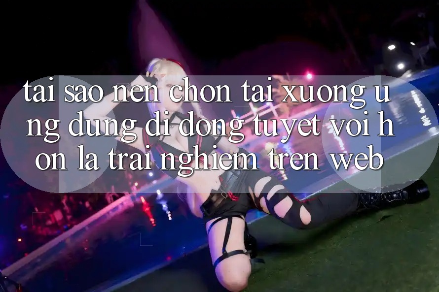 Tại Sao Nên Chọn Tải xuống Ứng Dụng Di Động Tuyệt vời hơn Là Trải Nghiệm Trên Web?
