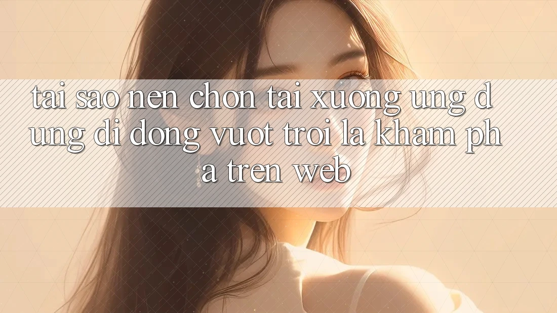 Tại Sao Nên Chọn Tải xuống Ứng dụng Di Động Vượt trội Là Khám phá Trên Web?