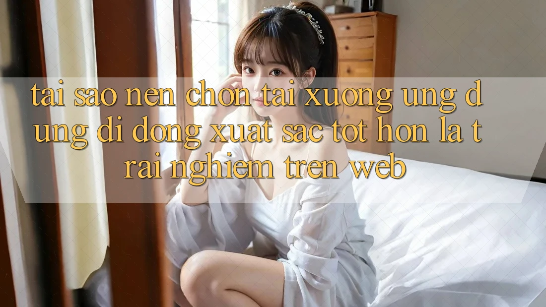 Tại Sao Nên Chọn Tải xuống Ứng Dụng Di Động Xuất sắc tốt hơn Là Trải Nghiệm Trên Web?