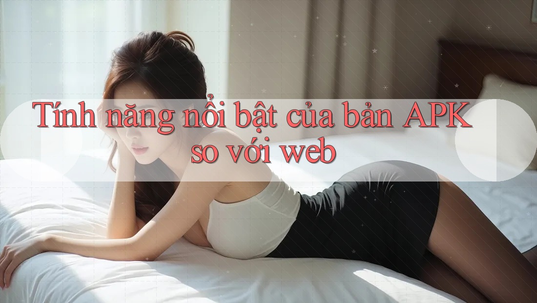 Tính năng nổi bật của bản APK so với web
