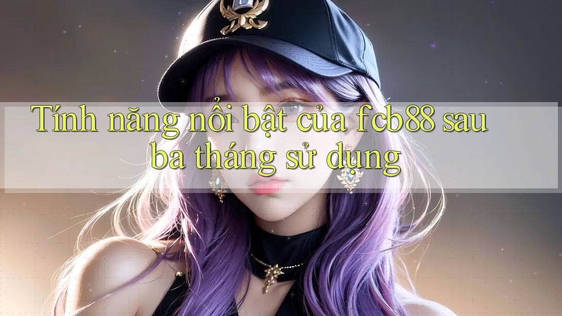 Tính năng nổi bật của fcb88 sau ba tháng sử dụng