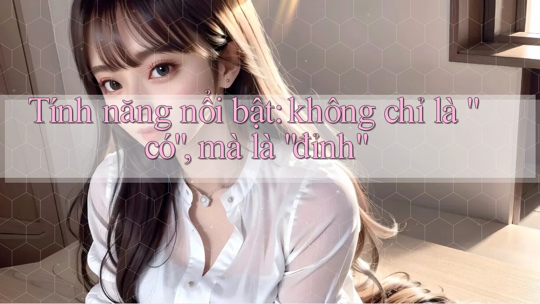 Tính năng nổi bật: không chỉ là “có”, mà là “đỉnh”