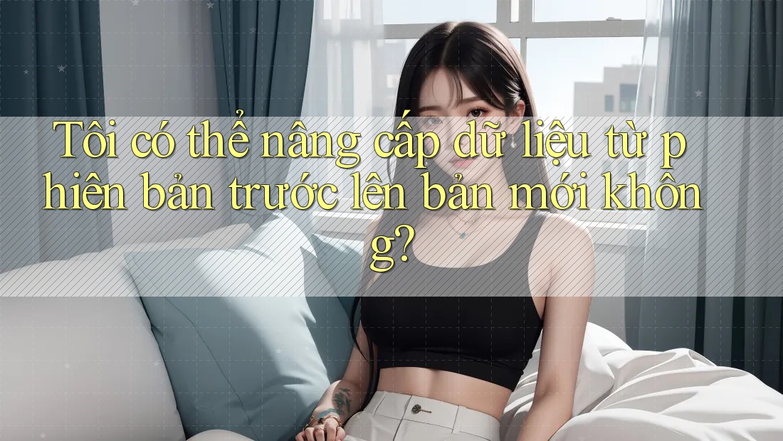 Tôi có thể nâng cấp dữ liệu từ phiên bản trước lên bản mới không?