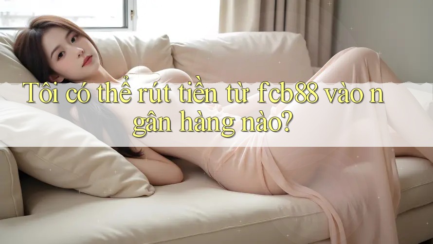 Tôi có thể rút tiền từ fcb88 vào ngân hàng nào?