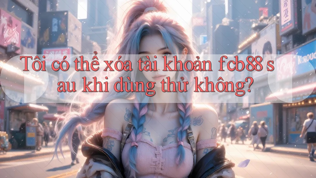 Tôi có thể xóa tài khoản fcb88 sau khi dùng thử không?