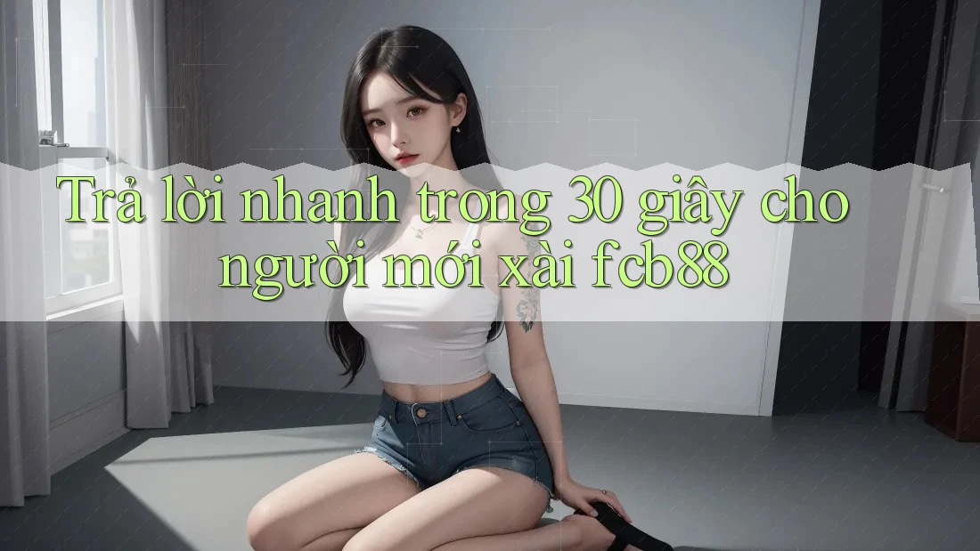 Trả lời nhanh trong 30 giây cho người mới xài fcb88