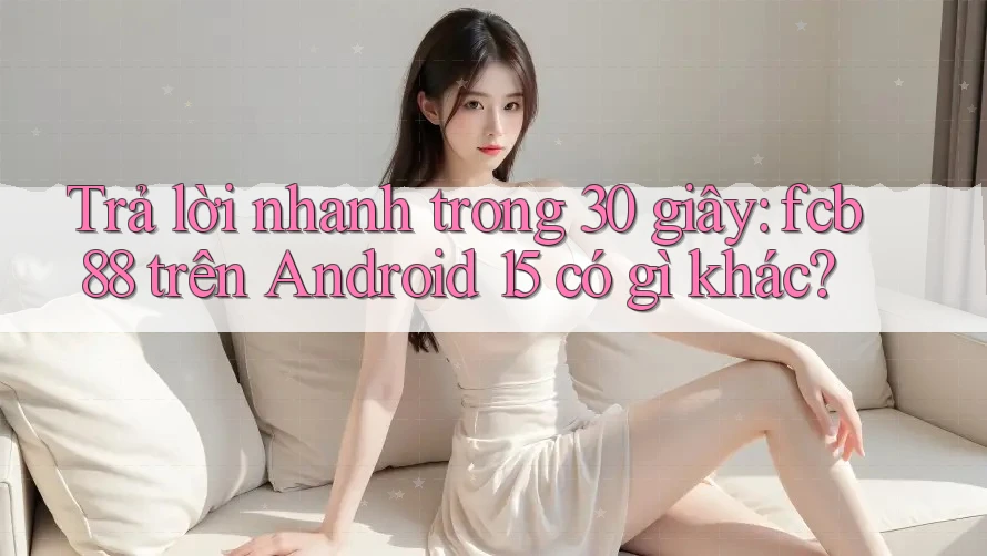 Trả lời nhanh trong 30 giây: fcb88 trên Android 15 có gì khác?