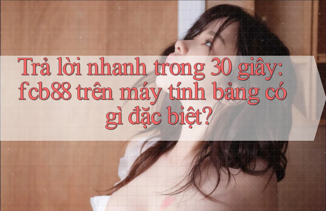 Trả lời nhanh trong 30 giây: fcb88 trên máy tính bảng có gì đặc biệt?