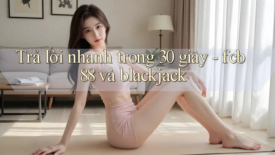 Trả lời nhanh trong 30 giây - fcb88 và blackjack