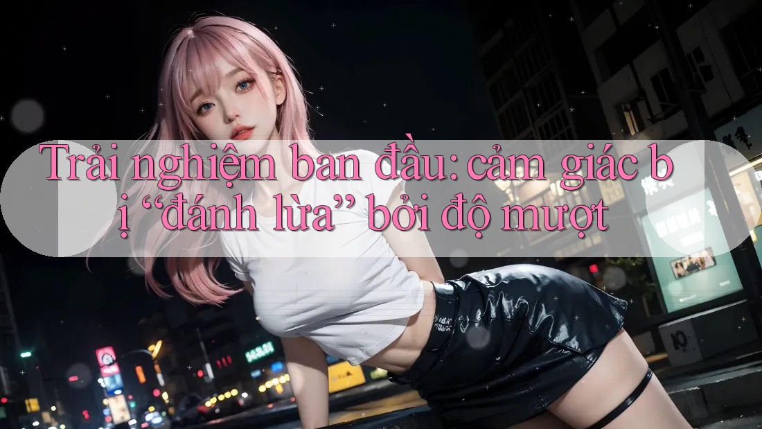 Trải nghiệm ban đầu: cảm giác bị “đánh lừa” bởi độ mượt