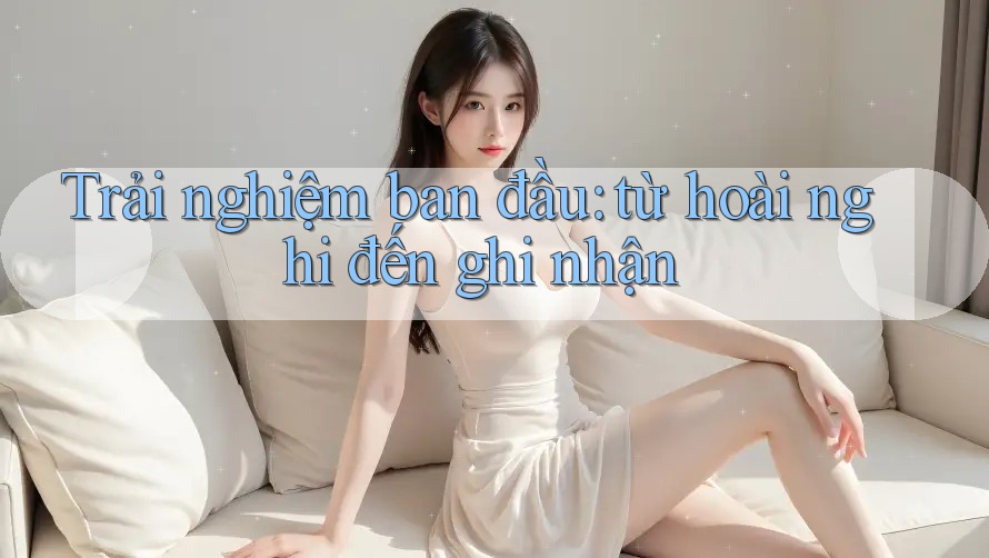 Trải nghiệm ban đầu: từ hoài nghi đến ghi nhận
