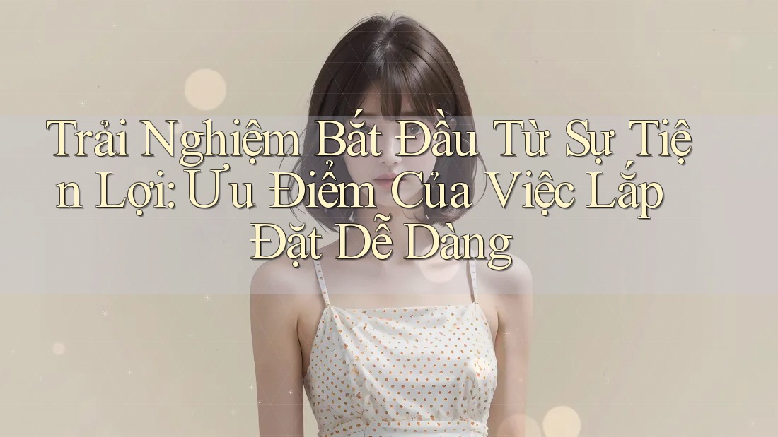 Trải Nghiệm Bắt Đầu Từ Sự Tiện Lợi: Ưu Điểm Của Việc Lắp Đặt Dễ Dàng