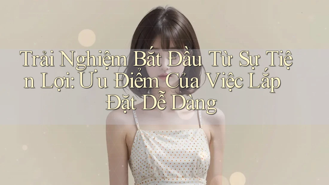 Trải Nghiệm Bắt Đầu Từ Sự Tiện Lợi: Ưu Điểm Của Việc Lắp Đặt Dễ Dàng