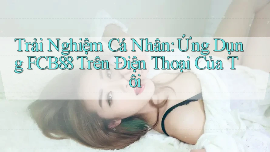 Trải Nghiệm Cá Nhân: Ứng Dụng FCB88 Trên Điện Thoại Của Tôi