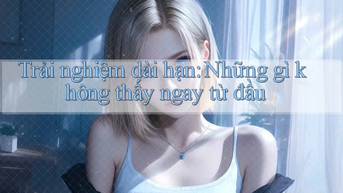 Trải nghiệm dài hạn: những gì không thấy ngay từ đầu