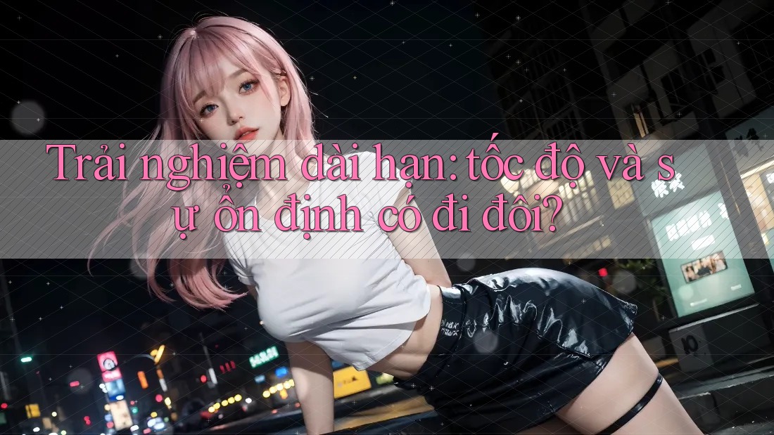 Trải nghiệm dài hạn: tốc độ và sự ổn định có đi đôi?
