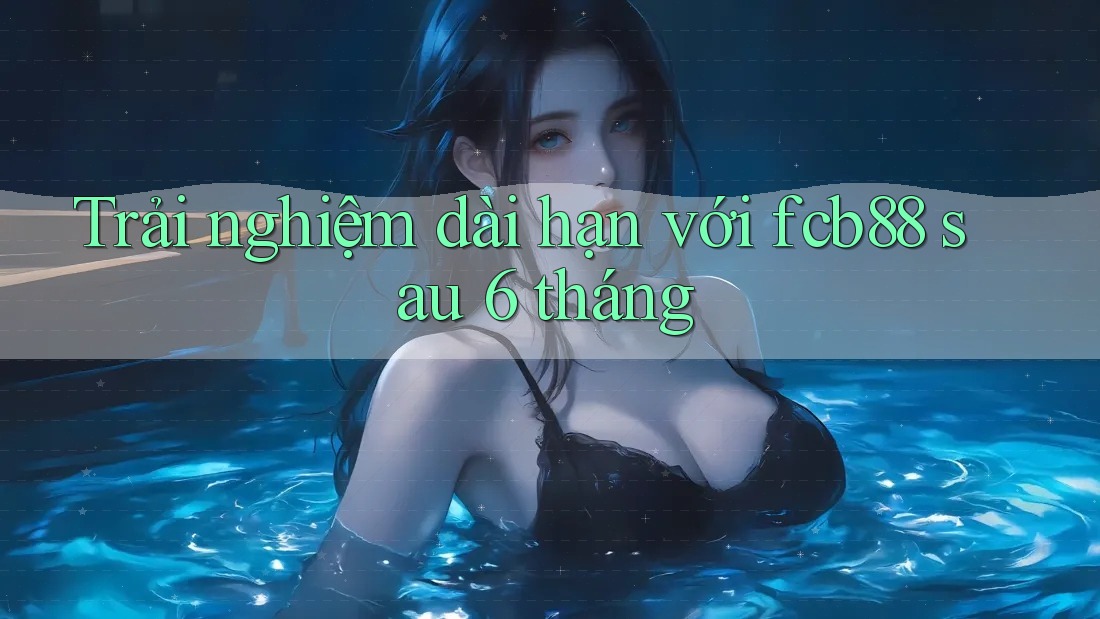 Trải nghiệm dài hạn với fcb88 sau 6 tháng