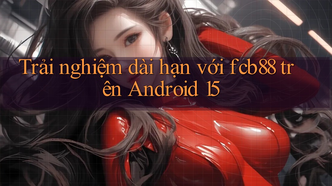 Trải nghiệm dài hạn với fcb88 trên Android 15