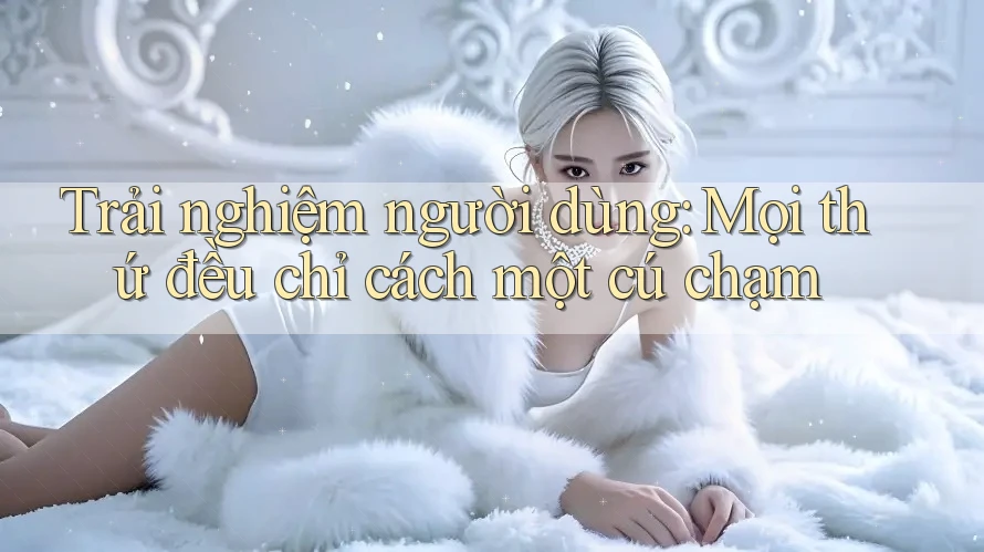 Trải nghiệm người dùng: Mọi thứ đều chỉ cách một cú chạm