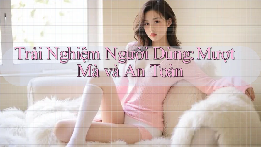 Trải Nghiệm Người Dùng: Mượt Mà và An Toàn?