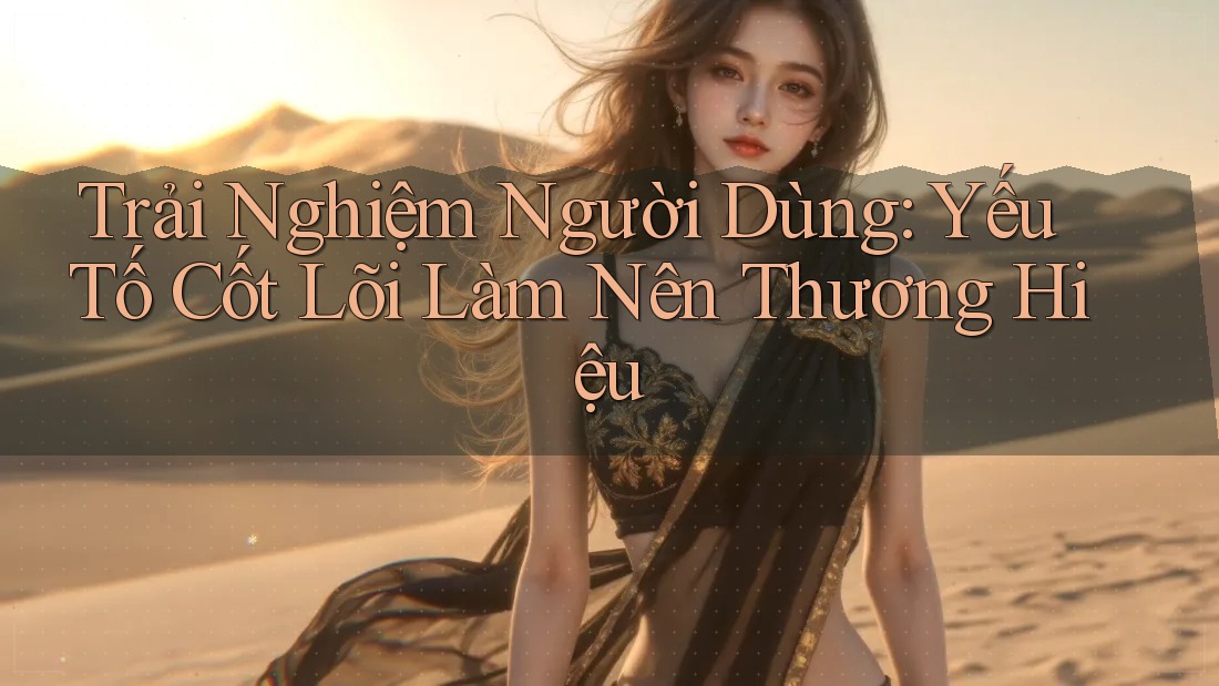 Trải Nghiệm Người Dùng: Yếu Tố Cốt Lõi Làm Nên Thương Hiệu
