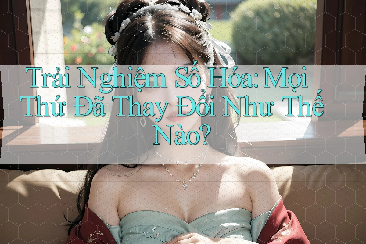 Trải Nghiệm Số Hóa: Mọi Thứ Đã Thay Đổi Như Thế Nào?