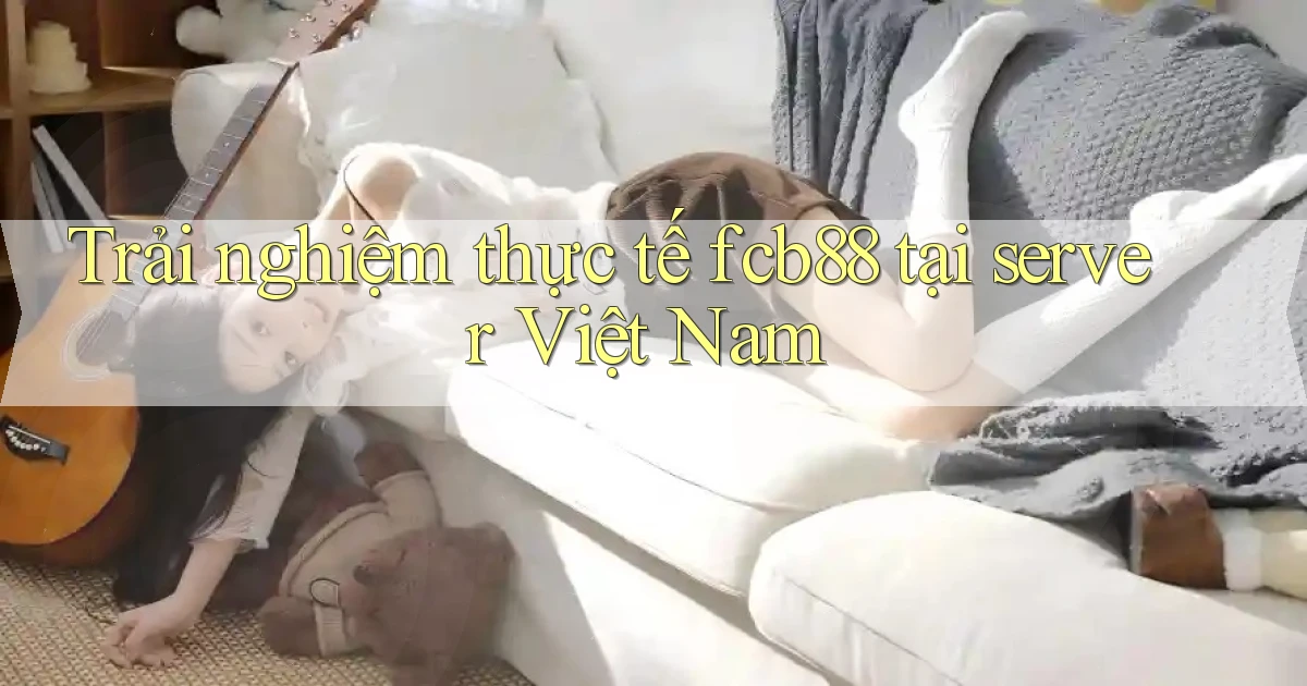 Trải nghiệm thực tế fcb88 tại server Việt Nam