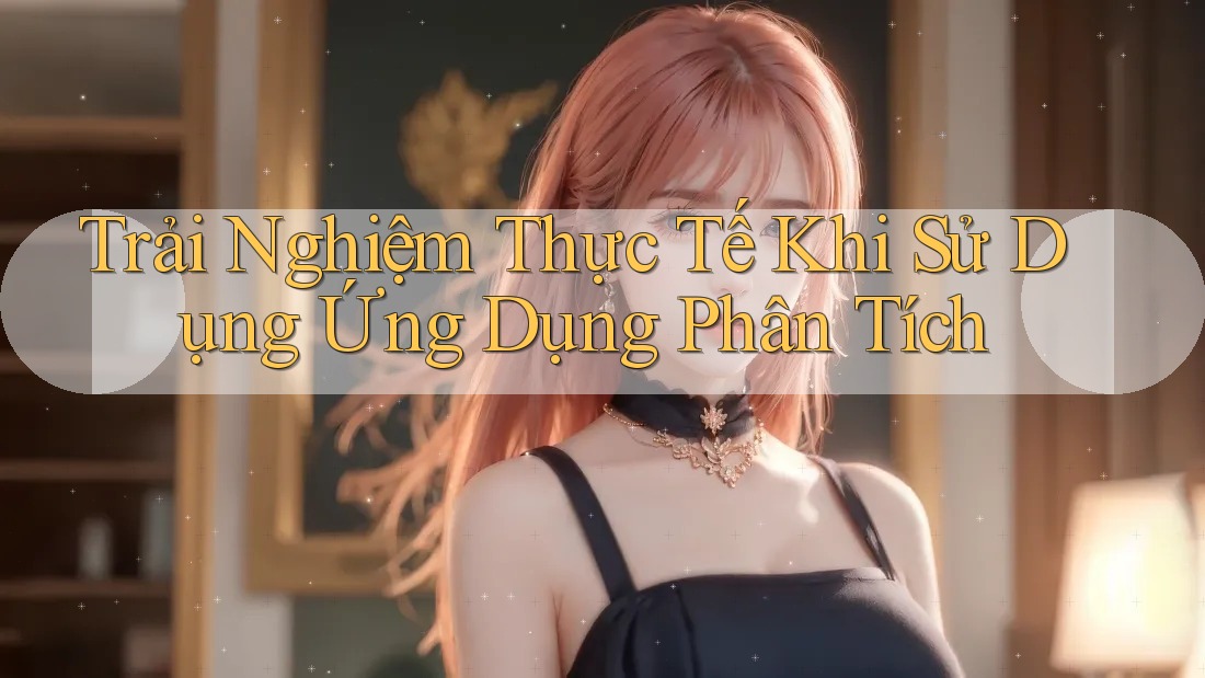 Trải Nghiệm Thực Tế Khi Sử Dụng Ứng Dụng Phân Tích