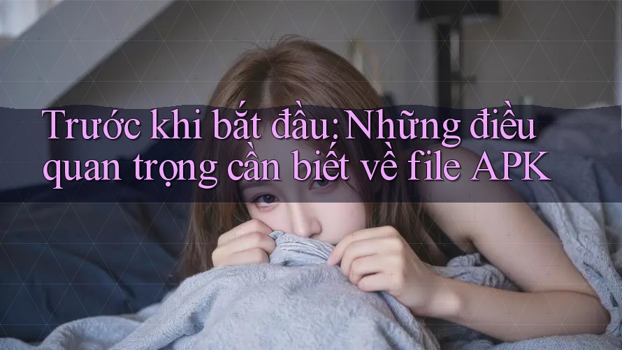 Trước khi bắt đầu: Những điều quan trọng cần biết về file APK